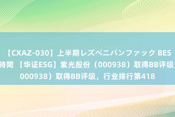 【CXAZ-030】上半期レズペニバンファック BEST10 10組20名 4時間 【华证ESG】紫光股份（000938）取得BB评级，行业排行第418