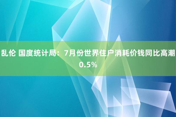 乱伦 国度统计局：7月份世界住户消耗价钱同比高潮0.5%