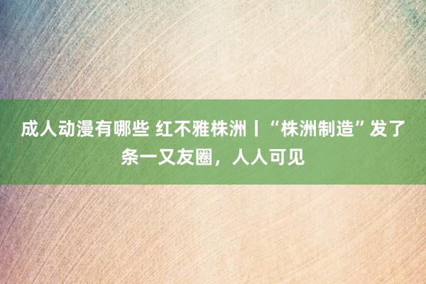 成人动漫有哪些 红不雅株洲丨“株洲制造”发了条一又友圈，人人可见
