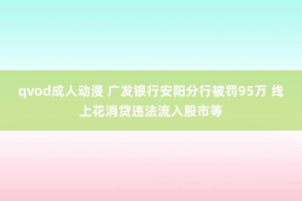qvod成人动漫 广发银行安阳分行被罚95万 线上花消贷违法流入股市等
