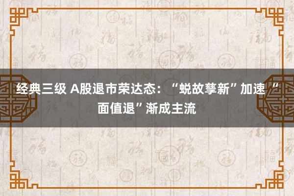 经典三级 A股退市荣达态：“蜕故孳新”加速 “面值退”渐成主流