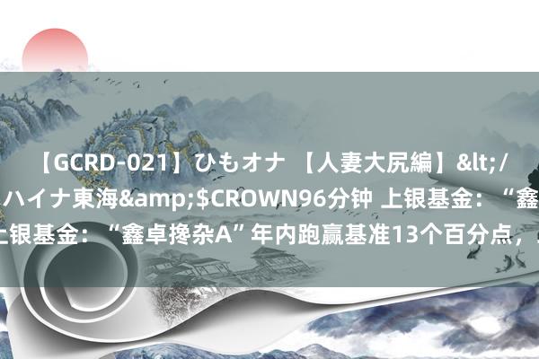 【GCRD-021】ひもオナ 【人妻大尻編】</a>2008-06-21ラハイナ東海&$CROWN96分钟 上银基金：“鑫卓搀杂A”年内跑赢基准13个百分点，二季度增配电力股