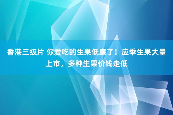 香港三级片 你爱吃的生果低廉了！应季生果大量上市，多种生果价钱走低