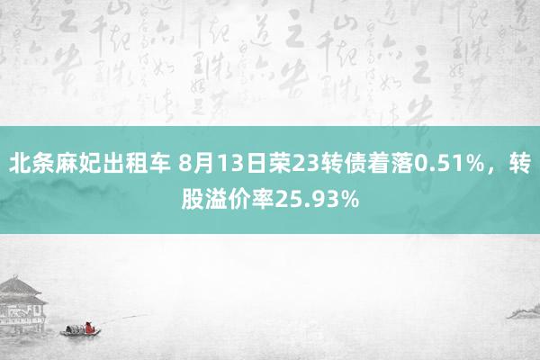 北条麻妃出租车 8月13日荣23转债着落0.51%，转股溢价率25.93%