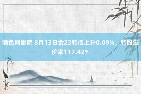 酒色网影院 8月13日金23转债上升0.09%，转股溢价率117.42%