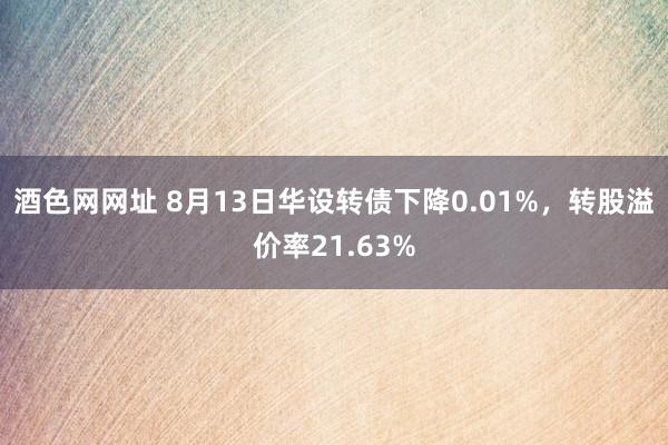酒色网网址 8月13日华设转债下降0.01%，转股溢价率21.63%