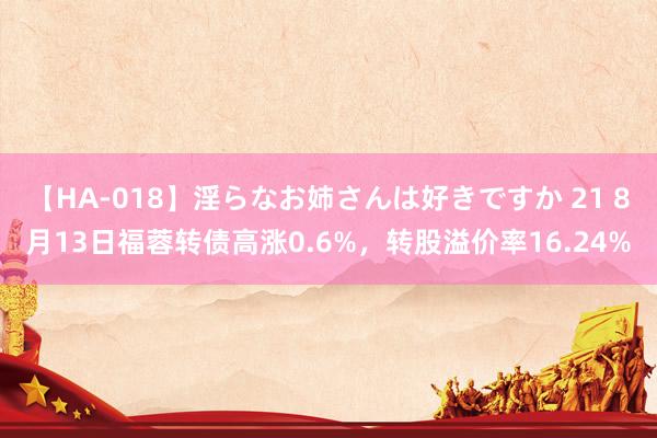 【HA-018】淫らなお姉さんは好きですか 21 8月13日福蓉转债高涨0.6%，转股溢价率16.24%