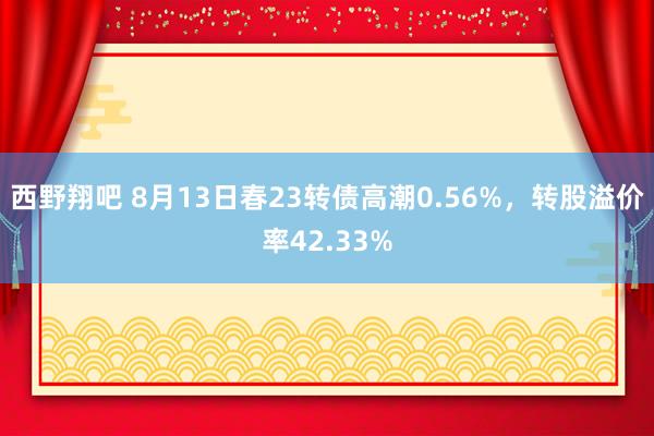 西野翔吧 8月13日春23转债高潮0.56%，转股溢价率42.33%