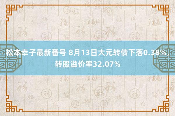 松本幸子最新番号 8月13日大元转债下落0.38%，转股溢价率32.07%