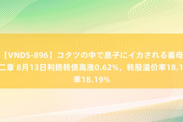 【VNDS-896】コタツの中で息子にイカされる義母 第二章 8月13日利扬转债高涨0.62%，转股溢价率18.19%