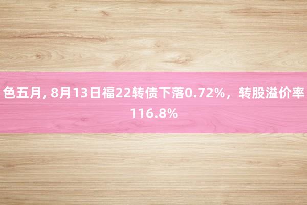色五月, 8月13日福22转债下落0.72%，转股溢价率116.8%