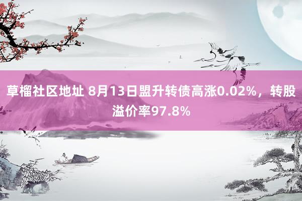 草榴社区地址 8月13日盟升转债高涨0.02%，转股溢价率97.8%