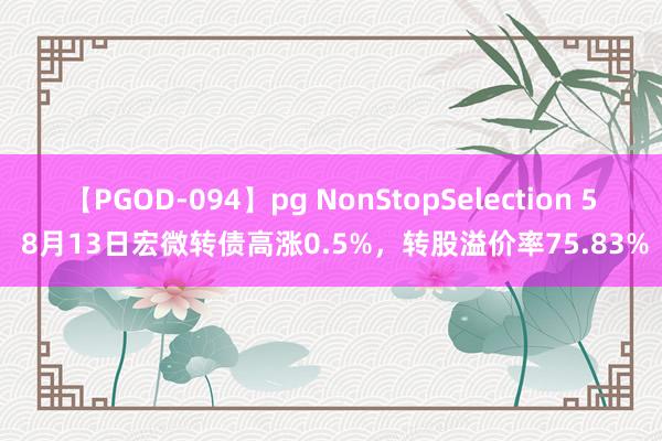 【PGOD-094】pg NonStopSelection 5 8月13日宏微转债高涨0.5%，转股溢价率75.83%