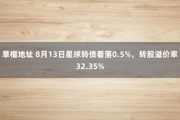 草榴地址 8月13日星球转债着落0.5%，转股溢价率32.35%