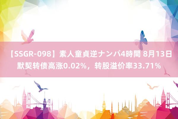 【SSGR-098】素人童貞逆ナンパ4時間 8月13日默契转债高涨0.02%，转股溢价率33.71%