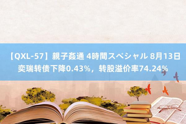 【QXL-57】親子姦通 4時間スペシャル 8月13日奕瑞转债下降0.43%，转股溢价率74.24%