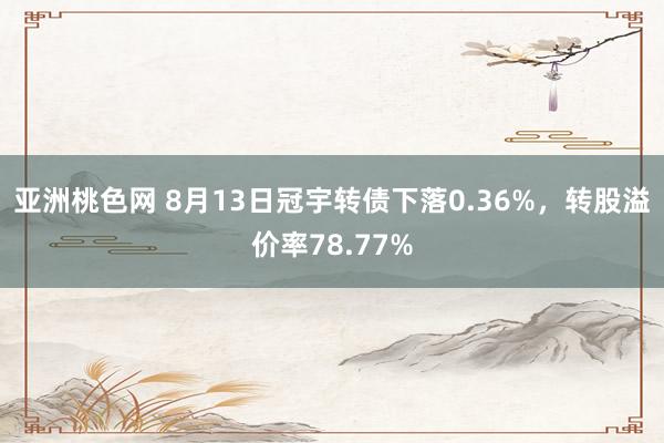 亚洲桃色网 8月13日冠宇转债下落0.36%，转股溢价率78.77%