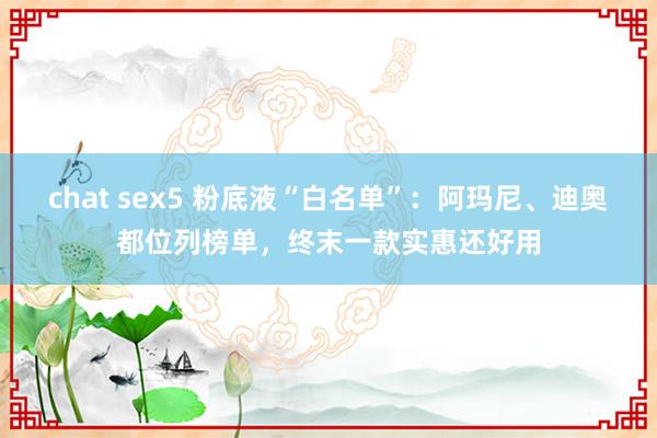 chat sex5 粉底液“白名单”：阿玛尼、迪奥都位列榜单，终末一款实惠还好用