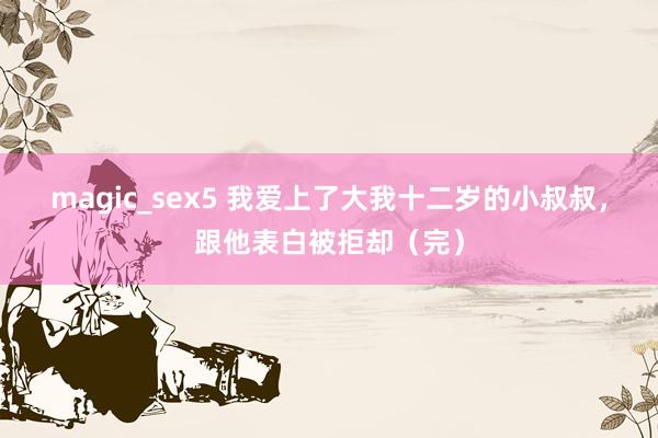 magic_sex5 我爱上了大我十二岁的小叔叔，跟他表白被拒却（完）