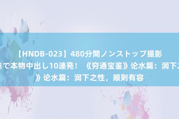 【HNDB-023】480分間ノンストップ撮影 ノーカット編集で本物中出し10連発！ 《穷通宝鉴》论水篇：润下之性，顺则有容