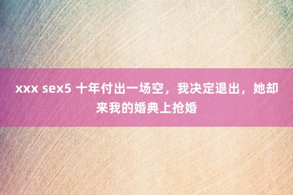 xxx sex5 十年付出一场空，我决定退出，她却来我的婚典上抢婚