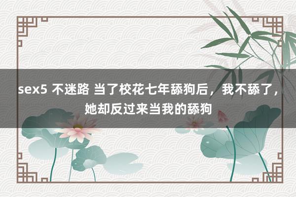 sex5 不迷路 当了校花七年舔狗后，我不舔了，她却反过来当我的舔狗