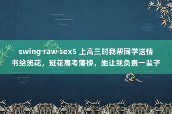 swing raw sex5 上高三时我帮同学送情书给班花，班花高考落榜，她让我负责一辈子