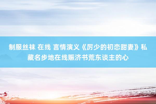 制服丝袜 在线 言情演义《厉少的初恋甜妻》私藏名步地在线赈济书荒东谈主的心
