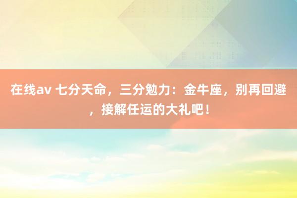 在线av 七分天命，三分勉力：金牛座，别再回避，接解任运的大礼吧！