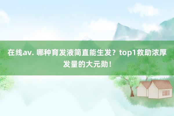 在线av. 哪种育发液简直能生发？top1救助浓厚发量的大元勋！