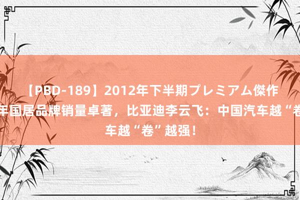 【PBD-189】2012年下半期プレミアム傑作選 上半年国居品牌销量卓著，比亚迪李云飞：中国汽车越“卷”越强！