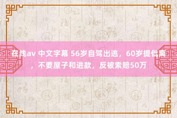 在线av 中文字幕 56岁自驾出逃，60岁提仳离，不要屋子和进款，反被索赔50万