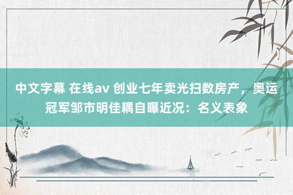 中文字幕 在线av 创业七年卖光扫数房产，奥运冠军邹市明佳耦自曝近况：名义表象