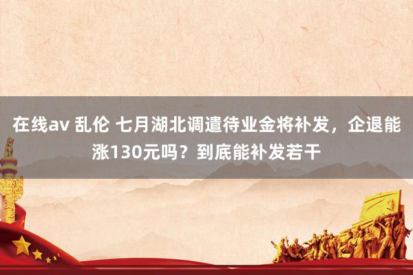 在线av 乱伦 七月湖北调遣待业金将补发，企退能涨130元吗？到底能补发若干