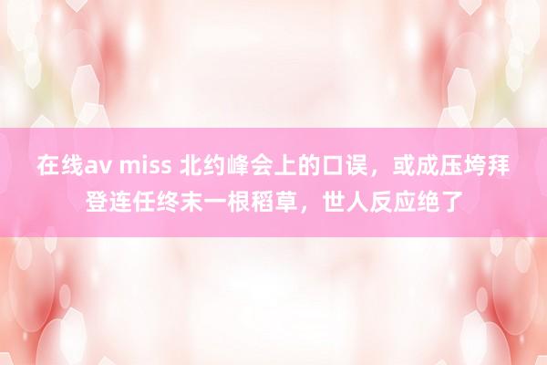 在线av miss 北约峰会上的口误，或成压垮拜登连任终末一根稻草，世人反应绝了
