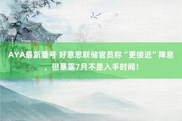 AYA最新番号 好意思联储官员称“更接近”降息，但暴露7月不是入手时间！