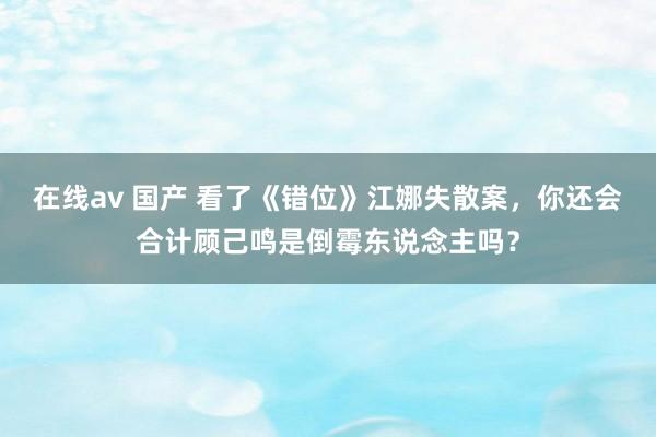 在线av 国产 看了《错位》江娜失散案，你还会合计顾己鸣是倒霉东说念主吗？