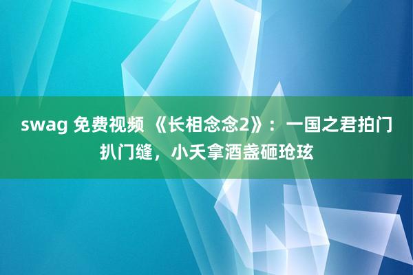 swag 免费视频 《长相念念2》：一国之君拍门扒门缝，小夭拿酒盏砸玱玹