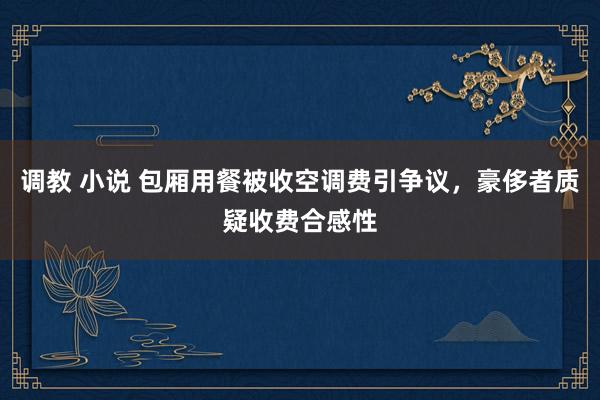 调教 小说 包厢用餐被收空调费引争议，豪侈者质疑收费合感性