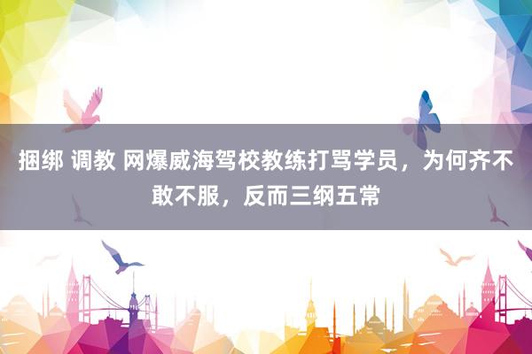 捆绑 调教 网爆威海驾校教练打骂学员，为何齐不敢不服，反而三纲五常