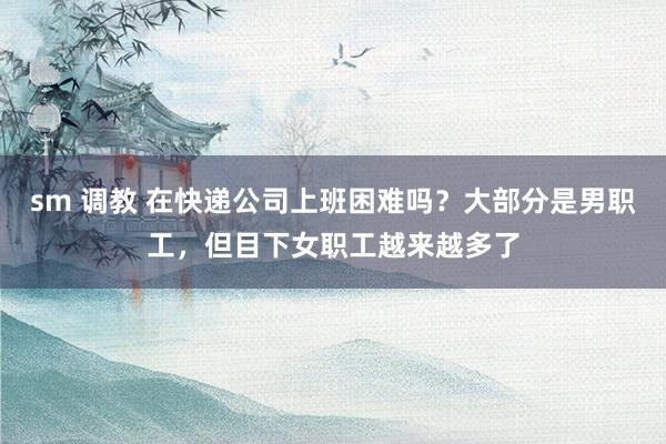 sm 调教 在快递公司上班困难吗？大部分是男职工，但目下女职工越来越多了