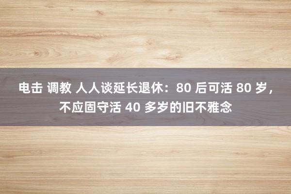 电击 调教 人人谈延长退休：80 后可活 80 岁，不应固守活 40 多岁的旧不雅念