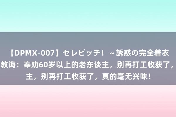 【DPMX-007】セレビッチ！～誘惑の完全着衣～ KAORI 惨痛教诲：奉劝60岁以上的老东谈主，别再打工收获了，真的毫无兴味！