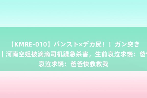 【KMRE-010】パンスト×デカ尻！！ガン突きBEST 纪念｜河南空姐被滴滴司机躁急杀害，生前哀泣求饶：爸爸快救救我