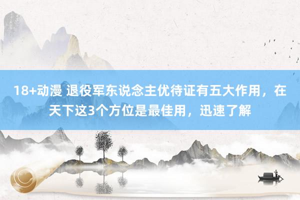 18+动漫 退役军东说念主优待证有五大作用，在天下这3个方位是最佳用，迅速了解