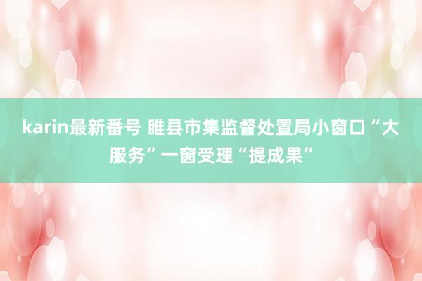 karin最新番号 睢县市集监督处置局小窗口“大服务”一窗受理“提成果”