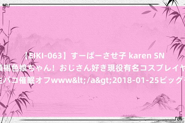 【EIKI-063】すーぱーさせ子 karen SNS炎上騒動でお馴染みのハーフ顔褐色娘ちゃん！おじさん好き現役有名コスプレイヤーの妊娠中出し生パコ催眠オフwww</a>2018-01-25ビッグモーカル&$EIKI119分钟 西沙群岛最具策略价值的岛礁，70平方公里的浪花礁若何征战？