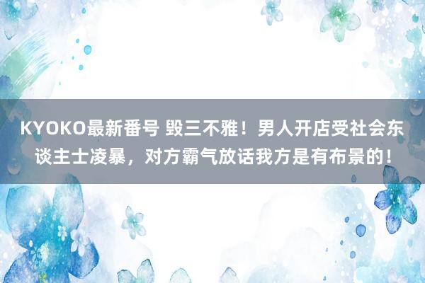 KYOKO最新番号 毁三不雅！男人开店受社会东谈主士凌暴，对方霸气放话我方是有布景的！