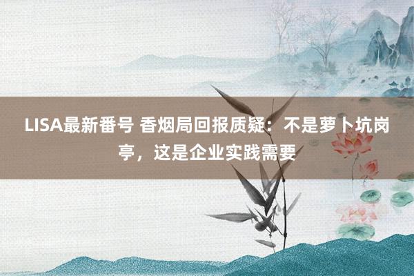 LISA最新番号 香烟局回报质疑：不是萝卜坑岗亭，这是企业实践需要