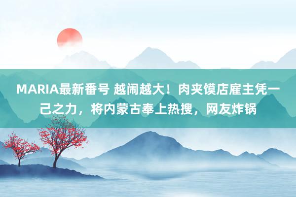 MARIA最新番号 越闹越大！肉夹馍店雇主凭一己之力，将内蒙古奉上热搜，网友炸锅